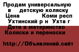 Продам универсальную (3 в 1) детскую коляску  › Цена ­ 7 000 - Коми респ., Ухтинский р-н, Ухта г. Дети и материнство » Коляски и переноски   